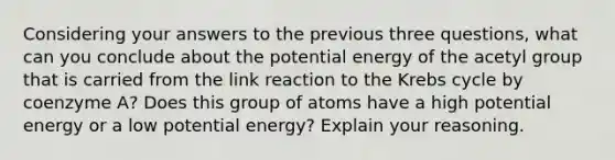 Considering your answers to the previous three questions, what can you conclude about the potential energy of the acetyl group that is carried from the link reaction to the Krebs cycle by coenzyme A? Does this group of atoms have a high potential energy or a low potential energy? Explain your reasoning.