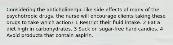 Considering the anticholinergic-like side effects of many of the psychotropic drugs, the nurse will encourage clients taking these drugs to take which action? 1 Restrict their fluid intake. 2 Eat a diet high in carbohydrates. 3 Suck on sugar-free hard candies. 4 Avoid products that contain aspirin.