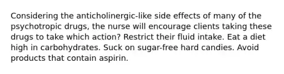 Considering the anticholinergic-like side effects of many of the psychotropic drugs, the nurse will encourage clients taking these drugs to take which action? Restrict their fluid intake. Eat a diet high in carbohydrates. Suck on sugar-free hard candies. Avoid products that contain aspirin.