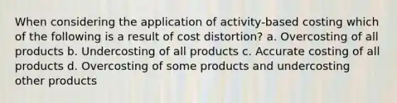 When considering the application of activity-based costing which of the following is a result of cost distortion? a. Overcosting of all products b. Undercosting of all products c. Accurate costing of all products d. Overcosting of some products and undercosting other products