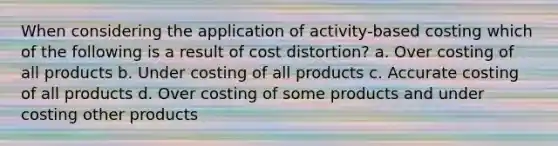 When considering the application of activity-based costing which of the following is a result of cost distortion? a. Over costing of all products b. Under costing of all products c. Accurate costing of all products d. Over costing of some products and under costing other products