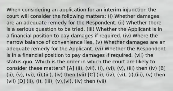 When considering an application for an interim injunction the court will consider the following matters: (i) Whether damages are an adequate remedy for the Respondent. (ii) Whether there is a serious question to be tried. (iii) Whether the Applicant is in a financial position to pay damages if required. (iv) Where the narrow balance of convenience lies. (v) Whether damages are an adequate remedy for the Applicant. (vi) Whether the Respondent is in a financial position to pay damages if required. (vii) the status quo. Which is the order in which the court are likely to consider these matters? [A] (ii), (vii), (i), (vi), (v), (iii) then (iv) [B] (ii), (v), (vi), (i),(iii), (iv) then (vii) [C] (ii), (iv), (vi), (i),(iii), (v) then (vii) [D] (ii), (i), (iii), (v),(vi), (iv) then (vii)