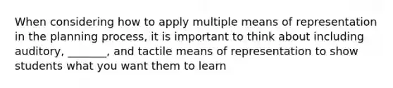 When considering how to apply multiple means of representation in the planning process, it is important to think about including auditory, _______, and tactile means of representation to show students what you want them to learn