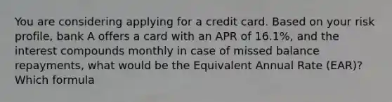 You are considering applying for a credit card. Based on your risk profile, bank A offers a card with an APR of 16.1%, and the interest compounds monthly in case of missed balance repayments, what would be the Equivalent Annual Rate (EAR)? Which formula