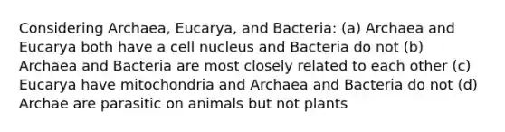 Considering Archaea, Eucarya, and Bacteria: (a) Archaea and Eucarya both have a cell nucleus and Bacteria do not (b) Archaea and Bacteria are most closely related to each other (c) Eucarya have mitochondria and Archaea and Bacteria do not (d) Archae are parasitic on animals but not plants