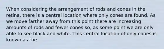 When considering the arrangement of rods and cones in the retina, there is a central location where only cones are found. As we move farther away from this point there are increasing amounts of rods and fewer cones so, as some point we are only able to see black and white. This central location of only cones is known as the