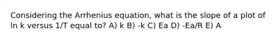 Considering the Arrhenius equation, what is the slope of a plot of ln k versus 1/T equal to? A) k B) -k C) Ea D) -Ea/R E) A