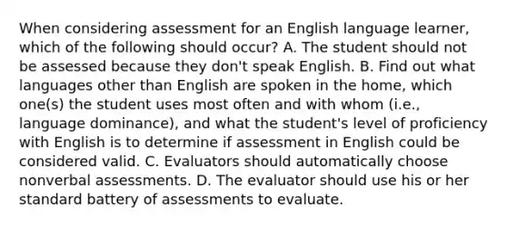 When considering assessment for an English language learner, which of the following should occur? A. The student should not be assessed because they don't speak English. B. Find out what languages other than English are spoken in the home, which one(s) the student uses most often and with whom (i.e., language dominance), and what the student's level of proficiency with English is to determine if assessment in English could be considered valid. C. Evaluators should automatically choose nonverbal assessments. D. The evaluator should use his or her standard battery of assessments to evaluate.