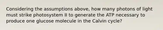 Considering the assumptions above, how many photons of light must strike photosystem II to generate the ATP necessary to produce one glucose molecule in the Calvin cycle?