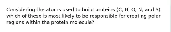 Considering the atoms used to build proteins (C, H, O, N, and S) which of these is most likely to be responsible for creating polar regions within the protein molecule?