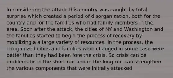 In considering the attack this country was caught by total surprise which created a period of disorganization, both for the country and for the families who had family members in the area. Soon after the attack, the cities of NY and Washington and the families started to begin the process of recovery by mobilizing a a large variety of resources. In the process, the reorganized cities and families were changed in some case were better than they had been fore the crisis. So crisis can be problematic in the short run and in the long run can strengthen the various components that were initially attacked