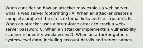 When considering how an attacker may exploit a web server, what is web server footprinting? A. When an attacker creates a complete pro¦le of the site's external links and ¦le structures B. When an attacker uses a brute-force attack to crack a web-server password C. When an attacker implements a vulnerability scanner to identity weaknesses D. When an attacker gathers system-level data, including account details and server names