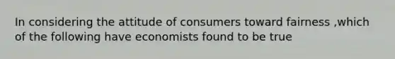 In considering the attitude of consumers toward fairness ,which of the following have economists found to be true