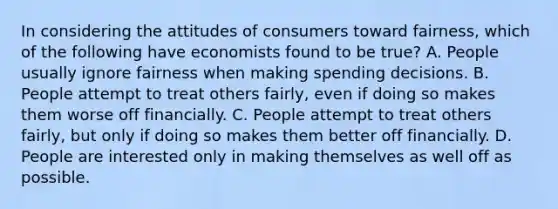 In considering the attitudes of consumers toward fairness, which of the following have economists found to be true? A. People usually ignore fairness when making spending decisions. B. People attempt to treat others fairly, even if doing so makes them worse off financially. C. People attempt to treat others fairly, but only if doing so makes them better off financially. D. People are interested only in making themselves as well off as possible.