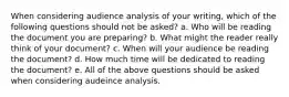 When considering audience analysis of your writing, which of the following questions should not be asked? a. Who will be reading the document you are preparing? b. What might the reader really think of your document? c. When will your audience be reading the document? d. How much time will be dedicated to reading the document? e. All of the above questions should be asked when considering audeince analysis.