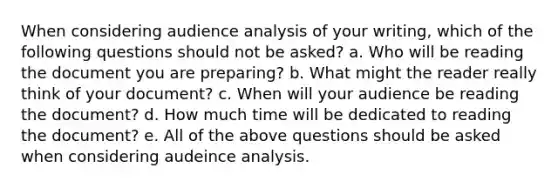 When considering audience analysis of your writing, which of the following questions should not be asked? a. Who will be reading the document you are preparing? b. What might the reader really think of your document? c. When will your audience be reading the document? d. How much time will be dedicated to reading the document? e. All of the above questions should be asked when considering audeince analysis.