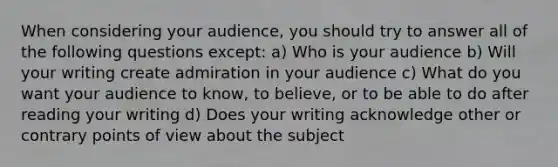 When considering your audience, you should try to answer all of the following questions except: a) Who is your audience b) Will your writing create admiration in your audience c) What do you want your audience to know, to believe, or to be able to do after reading your writing d) Does your writing acknowledge other or contrary points of view about the subject