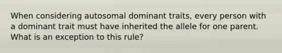 When considering autosomal dominant traits, every person with a dominant trait must have inherited the allele for one parent. What is an exception to this rule?