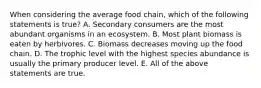 When considering the average food chain, which of the following statements is true? A. Secondary consumers are the most abundant organisms in an ecosystem. B. Most plant biomass is eaten by herbivores. C. Biomass decreases moving up the food chain. D. The trophic level with the highest species abundance is usually the primary producer level. E. All of the above statements are true.