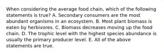 When considering the average food chain, which of the following statements is true? A. Secondary consumers are the most abundant organisms in an ecosystem. B. Most plant biomass is eaten by herbivores. C. Biomass decreases moving up the food chain. D. The trophic level with the highest species abundance is usually the primary producer level. E. All of the above statements are true.