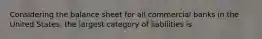 Considering the balance sheet for all commercial banks in the United States, the largest category of liabilities is