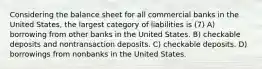 Considering the balance sheet for all commercial banks in the United States, the largest category of liabilities is (7) A) borrowing from other banks in the United States. B) checkable deposits and nontransaction deposits. C) checkable deposits. D) borrowings from nonbanks in the United States.