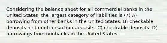 Considering the balance sheet for all commercial banks in the United States, the largest category of liabilities is (7) A) borrowing from other banks in the United States. B) checkable deposits and nontransaction deposits. C) checkable deposits. D) borrowings from nonbanks in the United States.