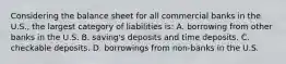 Considering the balance sheet for all commercial banks in the U.S., the largest category of liabilities is: A. borrowing from other banks in the U.S. B. saving's deposits and time deposits. C. checkable deposits. D. borrowings from non-banks in the U.S.