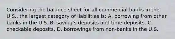 Considering the balance sheet for all commercial banks in the U.S., the largest category of liabilities is: A. borrowing from other banks in the U.S. B. saving's deposits and time deposits. C. checkable deposits. D. borrowings from non-banks in the U.S.