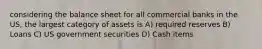 considering the balance sheet for all commercial banks in the US, the largest category of assets is A) required reserves B) Loans C) US government securities D) Cash items