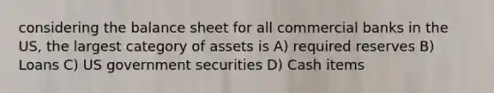 considering the balance sheet for all commercial banks in the US, the largest category of assets is A) required reserves B) Loans C) US government securities D) Cash items