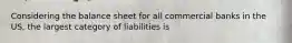 Considering the balance sheet for all commercial banks in the US, the largest category of liabilities is