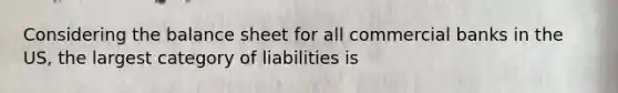 Considering the balance sheet for all commercial banks in the US, the largest category of liabilities is