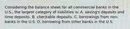 Considering the balance sheet for all commercial banks in the U.S., the largest category of liabilities is: A. saving's deposits and time deposits. B. checkable deposits. C. borrowings from non-banks in the U.S. D. borrowing from other banks in the U.S.