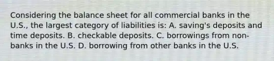 Considering the balance sheet for all commercial banks in the U.S., the largest category of liabilities is: A. saving's deposits and time deposits. B. checkable deposits. C. borrowings from non-banks in the U.S. D. borrowing from other banks in the U.S.