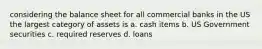 considering the balance sheet for all commercial banks in the US the largest category of assets is a. cash items b. US Government securities c. required reserves d. loans