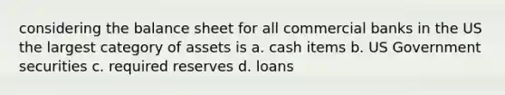 considering the balance sheet for all commercial banks in the US the largest category of assets is a. cash items b. US Government securities c. required reserves d. loans