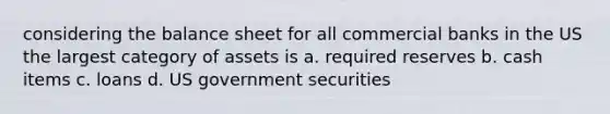 considering the balance sheet for all commercial banks in the US the largest category of assets is a. required reserves b. cash items c. loans d. US government securities