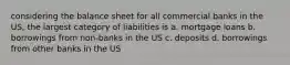 considering the balance sheet for all commercial banks in the US, the largest category of liabilities is a. mortgage loans b. borrowings from non-banks in the US c. deposits d. borrowings from other banks in the US