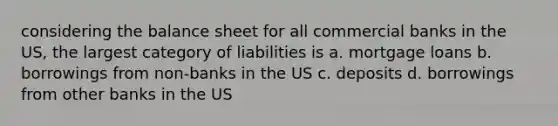 considering the balance sheet for all commercial banks in the US, the largest category of liabilities is a. mortgage loans b. borrowings from non-banks in the US c. deposits d. borrowings from other banks in the US