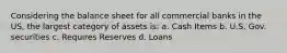 Considering the balance sheet for all commercial banks in the US, the largest category of assets is: a. Cash Items b. U.S. Gov. securities c. Requires Reserves d. Loans