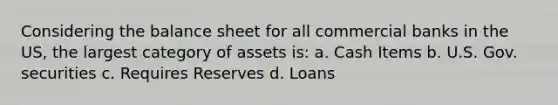 Considering the balance sheet for all commercial banks in the US, the largest category of assets is: a. Cash Items b. U.S. Gov. securities c. Requires Reserves d. Loans