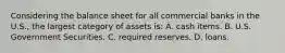 Considering the balance sheet for all commercial banks in the U.S., the largest category of assets is: A. cash items. B. U.S. Government Securities. C. required reserves. D. loans.