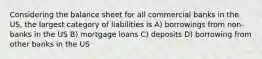 Considering the balance sheet for all commercial banks in the US, the largest category of liabilities is A) borrowings from non-banks in the US B) mortgage loans C) deposits D) borrowing from other banks in the US