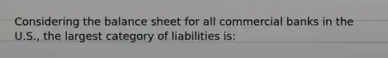 Considering the balance sheet for all commercial banks in the U.S., the largest category of liabilities is: