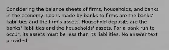 Considering the balance sheets of firms, households, and banks in the economy: Loans made by banks to firms are the banks' liabilities and the firm's assets. Household deposits are the banks' liabilities and the households' assets. For a bank run to occur, its assets must be less than its liabilities. No answer text provided.