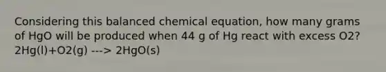 Considering this balanced chemical equation, how many grams of HgO will be produced when 44 g of Hg react with excess O2? 2Hg(l)+O2(g) ---> 2HgO(s)