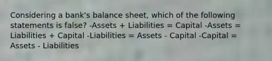 Considering a bank's balance sheet, which of the following statements is false? -Assets + Liabilities = Capital -Assets = Liabilities + Capital -Liabilities = Assets - Capital -Capital = Assets - Liabilities