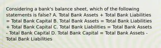 Considering a bank's balance sheet, which of the following statements is false? A. Total Bank Assets + Total Bank Liabilities = Total Bank Capital B. Total Bank Assets = Total Bank Liabilities + Total Bank Capital C. Total Bank Liabilities = Total Bank Assets - Total Bank Capital D. Total Bank Capital = Total Bank Assets - Total Bank Liabilities