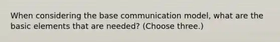 When considering the base communication model, what are the basic elements that are needed? (Choose three.)